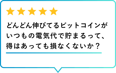 利用者レビュー どんどん伸びてるビットコインがいつもの電気代で貯まるって、得はあっても損なくないか？